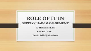 ROLE OF IT IN
SUPPLY CHAIN MANAGEMENT
By: Muhammad Asif
Roll No: 12662
Email: Asif07@icloud.com
 