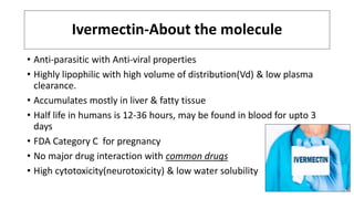Ivermectin-About the molecule
• Anti-parasitic with Anti-viral properties
• Highly lipophilic with high volume of distribution(Vd) & low plasma
clearance.
• Accumulates mostly in liver & fatty tissue
• Half life in humans is 12-36 hours, may be found in blood for upto 3
days
• FDA Category C for pregnancy
• No major drug interaction with common drugs
• High cytotoxicity(neurotoxicity) & low water solubility
 