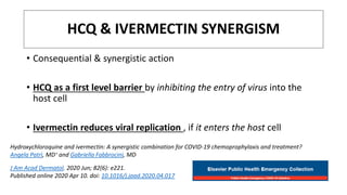 HCQ & IVERMECTIN SYNERGISM
• Consequential & synergistic action
• HCQ as a first level barrier by inhibiting the entry of virus into the
host cell
• Ivermectin reduces viral replication , if it enters the host cell
Hydroxychloroquine and ivermectin: A synergistic combination for COVID-19 chemoprophylaxis and treatment?
Angela Patrì, MD∗ and Gabriella Fabbrocini, MD
J Am Acad Dermatol. 2020 Jun; 82(6): e221.
Published online 2020 Apr 10. doi: 10.1016/j.jaad.2020.04.017
 