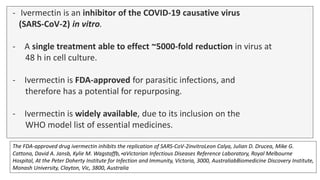 - Ivermectin is an inhibitor of the COVID-19 causative virus
(SARS-CoV-2) in vitro.
- A single treatment able to effect ~5000-fold reduction in virus at
48 h in cell culture.
- Ivermectin is FDA-approved for parasitic infections, and
therefore has a potential for repurposing.
- Ivermectin is widely available, due to its inclusion on the
WHO model list of essential medicines.
The FDA-approved drug ivermectin inhibits the replication of SARS-CoV-2invitroLeon Calya, Julian D. Drucea, Mike G.
Cattona, David A. Jansb, Kylie M. Wagstaffb,∗aVictorian Infectious Diseases Reference Laboratory, Royal Melbourne
Hospital, At the Peter Doherty Institute for Infection and Immunity, Victoria, 3000, AustraliabBiomedicine Discovery Institute,
Monash University, Clayton, Vic, 3800, Australia
 