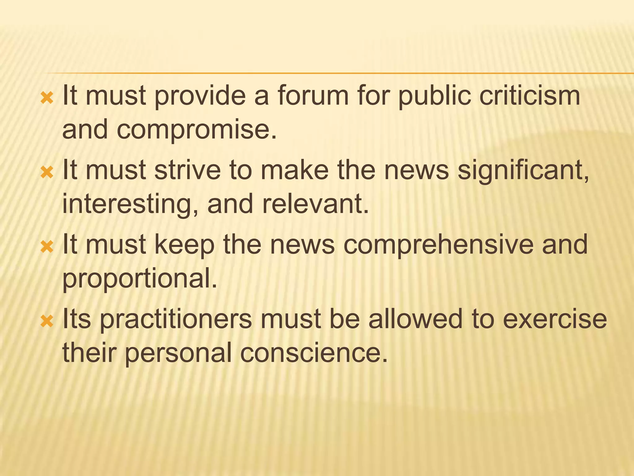 It must provide a forum for public criticism and compromise.It must strive to make the news significant, interesting, and relevant.It must keep the news comprehensive and proportional.Its practitioners must be allowed to exercise their personal conscience.
