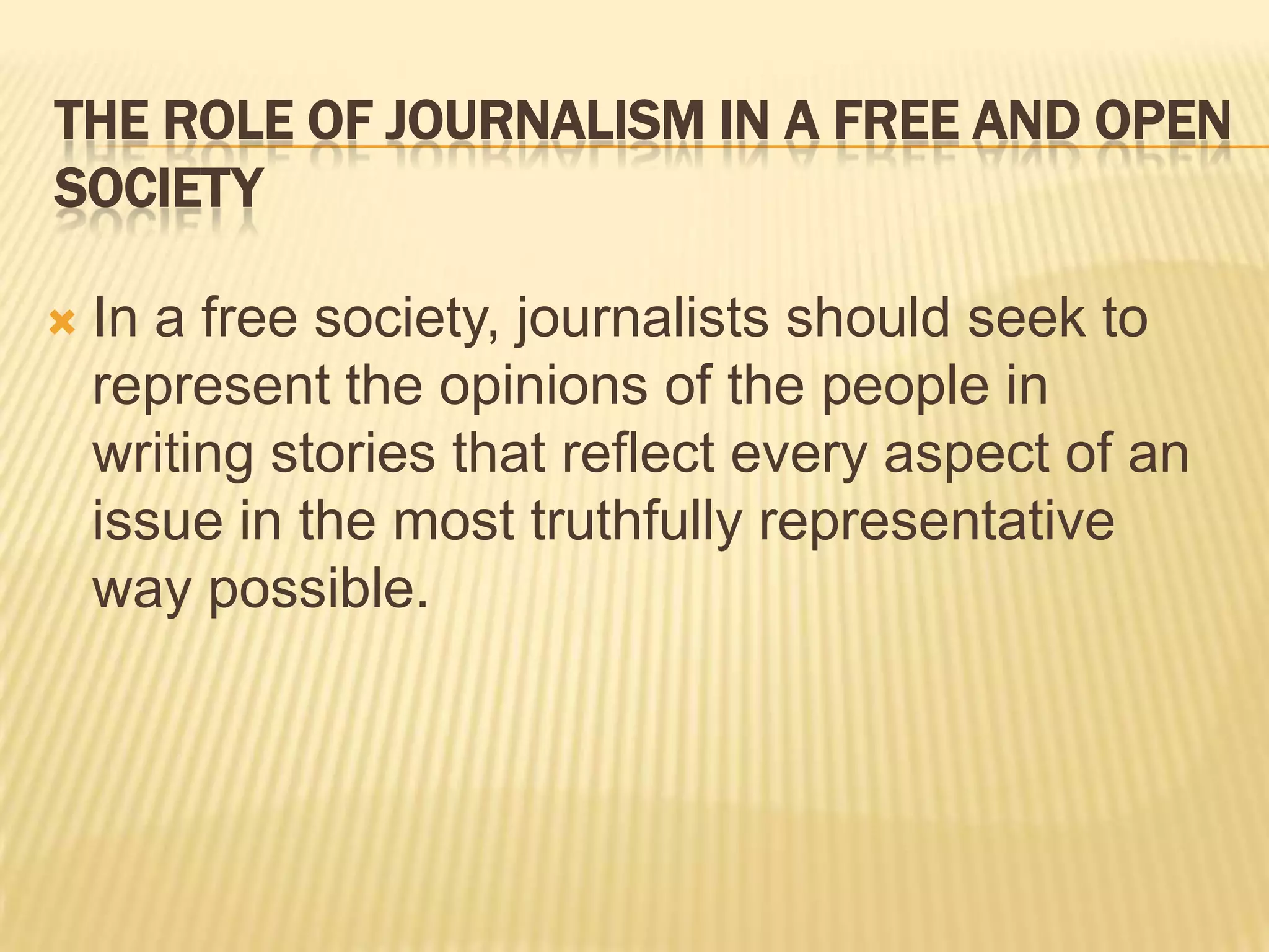 The Role of Journalism in a Free and Open SocietyIn a free society, journalists should seek to represent the opinions of the people in writing stories that reflect every aspect of an issue in the most truthfully representative way possible.