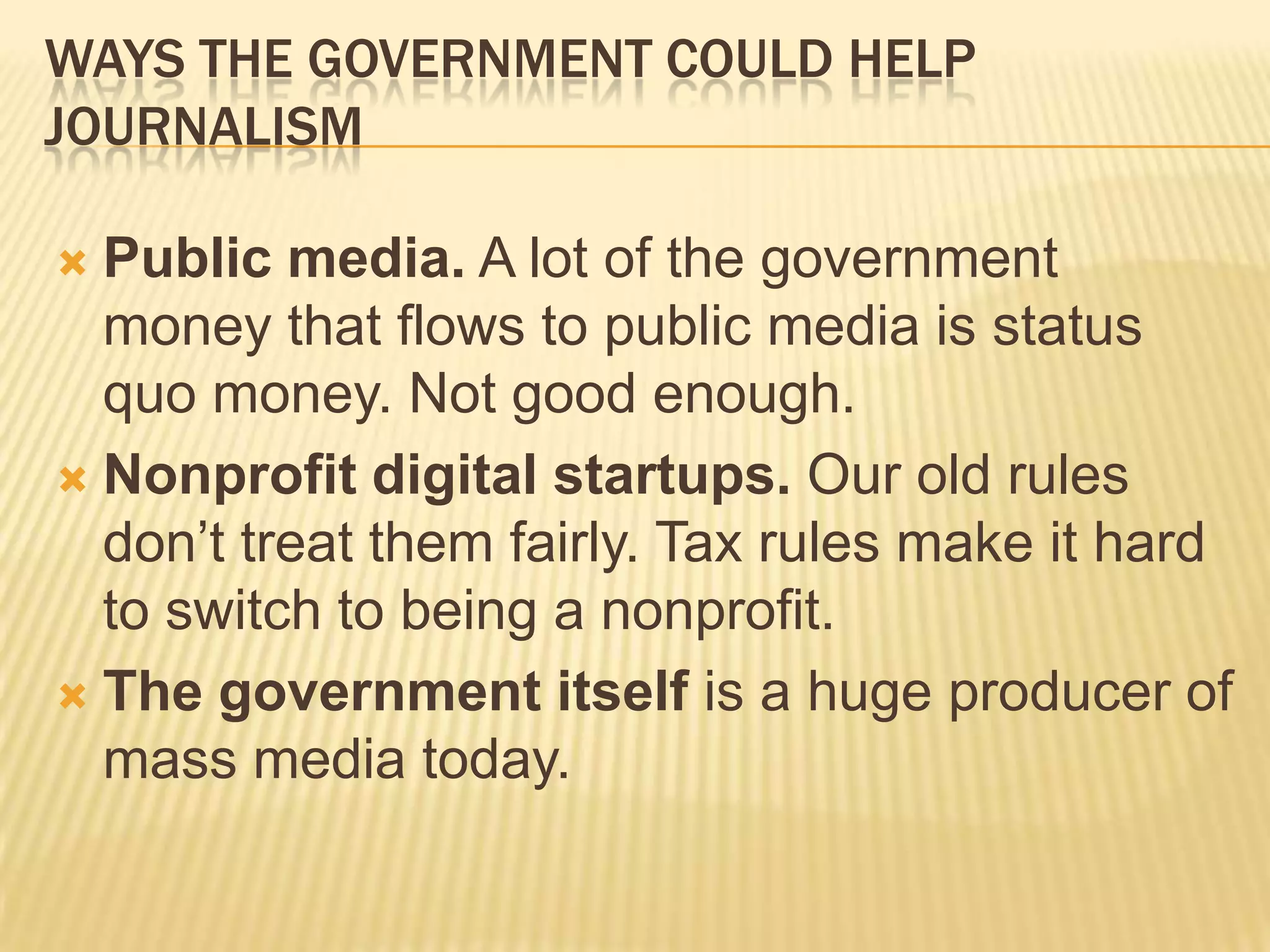 Ways The Government Could Help JournalismPublic media. A lot of the government money that flows to public media is status quo money. Not good enough.Nonprofit digital startups. Our old rules don’t treat them fairly. Tax rules make it hard to switch to being a nonprofit.The government itself is a huge producer of mass media today.