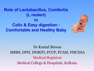 Role of Lactobacillus. Comfortis
           (L reuteri)
                in
    Colic & Easy digestion -
 Comfortable and Healthy Baby


               Dr Kuntal Biswas
   MBBS, DPH, DNB(P), FCCP, FCAM, FMCESA
               Medical Registrar
      Medical College & Hospitals, Kolkata.
 