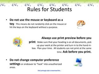 Rules for Students
• Do not use the mouse or keyboard as a
  toy. This means do not randomly click on the mouse or
   hit the keys on the keyboard without a purpose.



                                    Always use print preview before you
                     print.  Make sure that your heading is on all documents, pick
                             up your work at the printer and turn in to the hand-in-
                        box. Plan your time. All students can not print at the same
                                                               time. Ask   before you print.

• Do not change computer preference
  settings or endeavor to “hack” into unauthorized
   areas.
                              Visit pritisajja.info to download this...
 