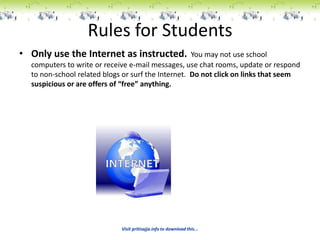 Rules for Students
• Only use the Internet as instructed.              You may not use school
  computers to write or receive e-mail messages, use chat rooms, update or respond
  to non-school related blogs or surf the Internet. Do not click on links that seem
  suspicious or are offers of “free” anything.




                             Visit pritisajja.info to download this...
 