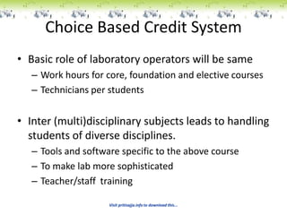 Choice Based Credit System
• Basic role of laboratory operators will be same
   – Work hours for core, foundation and elective courses
   – Technicians per students


• Inter (multi)disciplinary subjects leads to handling
  students of diverse disciplines.
   – Tools and software specific to the above course
   – To make lab more sophisticated
   – Teacher/staff training

                     Visit pritisajja.info to download this...
 