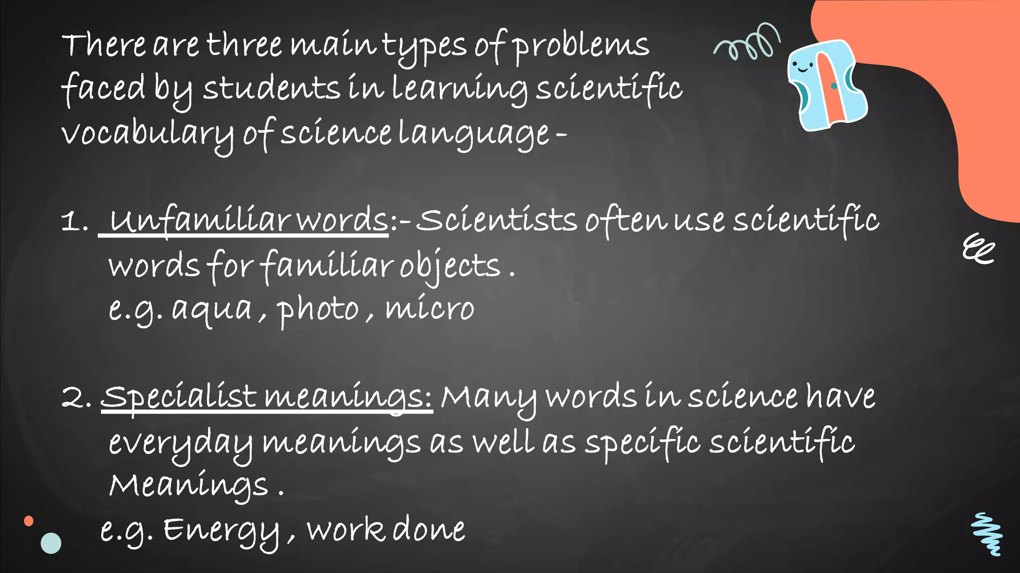 There are three main types of problems
faced by students in learning scientific
vocabulary of science language -
1. Unfamiliar words:-Scientists oftenuse scientific
words for familiar objects .
e.g. aqua , photo , micro
2. Specialist meanings: Many words in science have
everyday meanings as well as specific scientific
Meanings .
e.g. Energy , work done
 