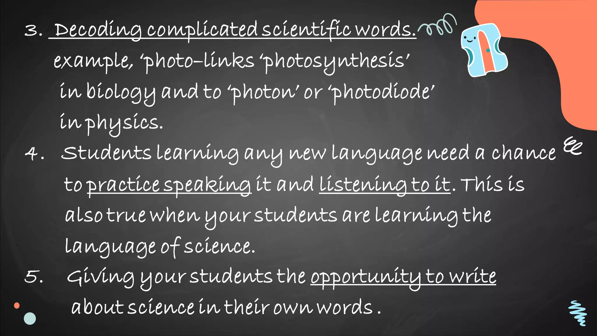 3. Decoding complicatedscientific words.
example, ‘photo–links‘photosynthesis’
in biology and to ‘photon’ or ‘photodiode’
in physics.
4. Students learning any new language need a chance
to practice speaking it and listening to it. This is
also true when your students are learning the
language of science.
5. Giving your students the opportunity to write
about science in their own words.
 