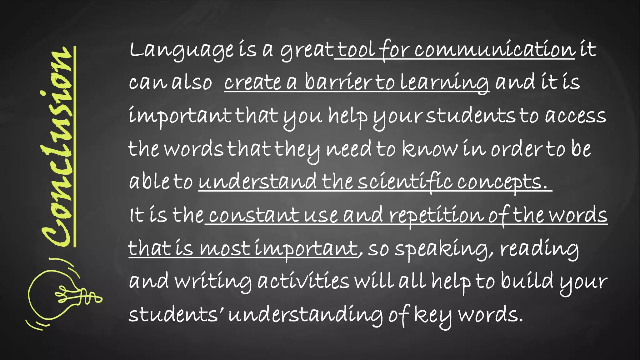 Conclusion Language is a great tool for communication it
can also create a barrier to learning and it is
important that you help your studentsto access
the wordsthat they need to know in order to be
able to understand the scientific concepts.
It is the constant use and repetition of the words
that is most important, so speaking, reading
and writing activities will all help to build your
students’ understanding of key words.
 