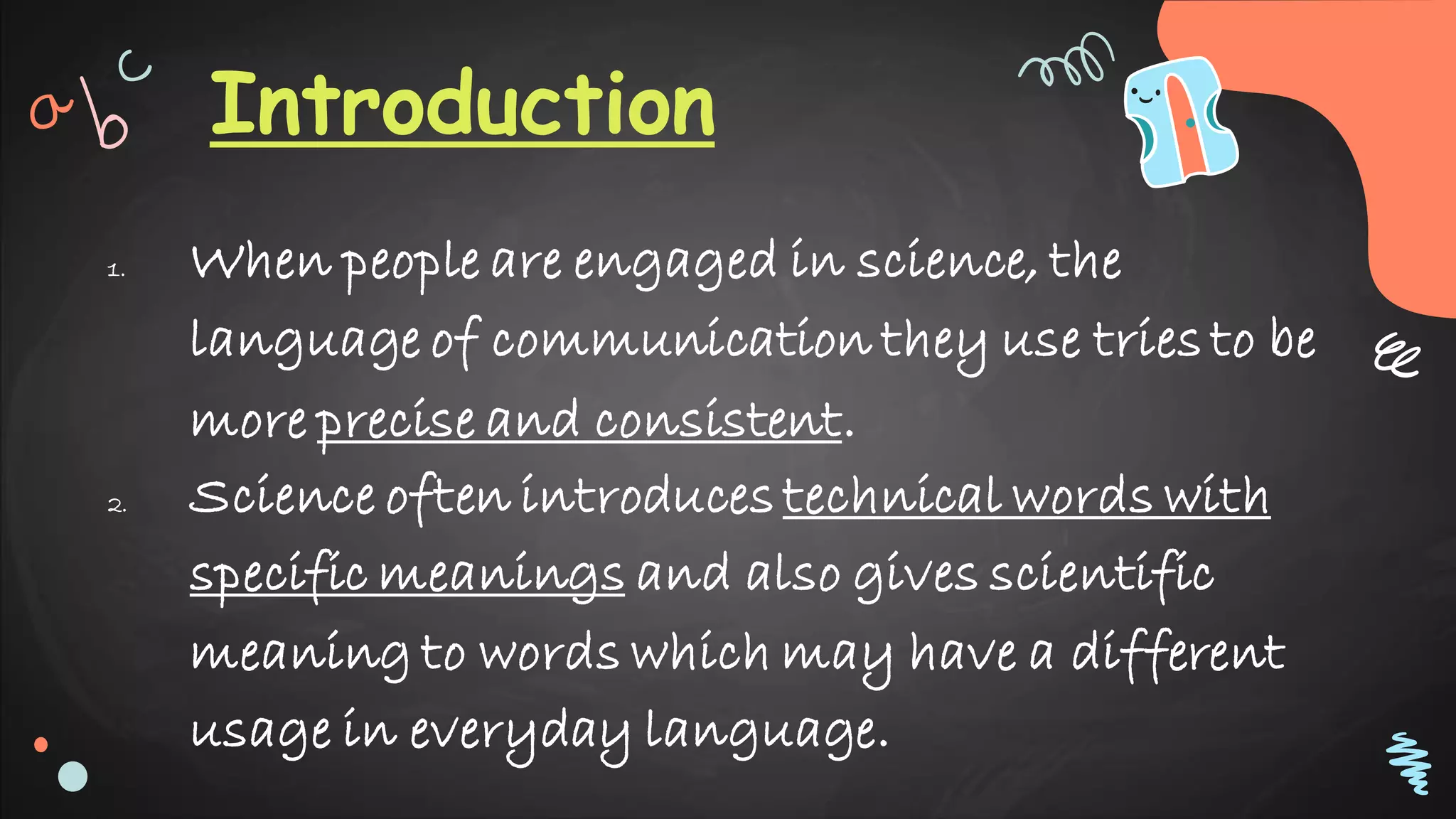 Introduction
1. When people are engaged in science, the
language of communication they use tries to be
more precise and consistent.
2. Science often introduces technical words with
specific meanings and also gives scientific
meaning to words which may have a different
usage in everyday language.
 