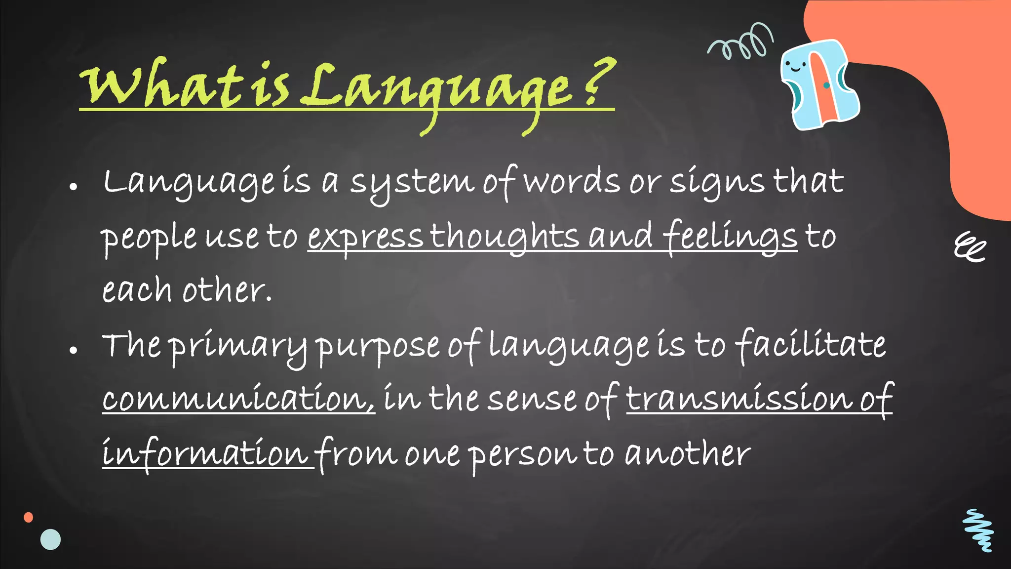 What is Language ?
● Language is a system of words or signs that
people use to express thoughts and feelings to
each other.
● The primary purpose of language is to facilitate
communication, in the sense of transmission of
information from one person to another
 