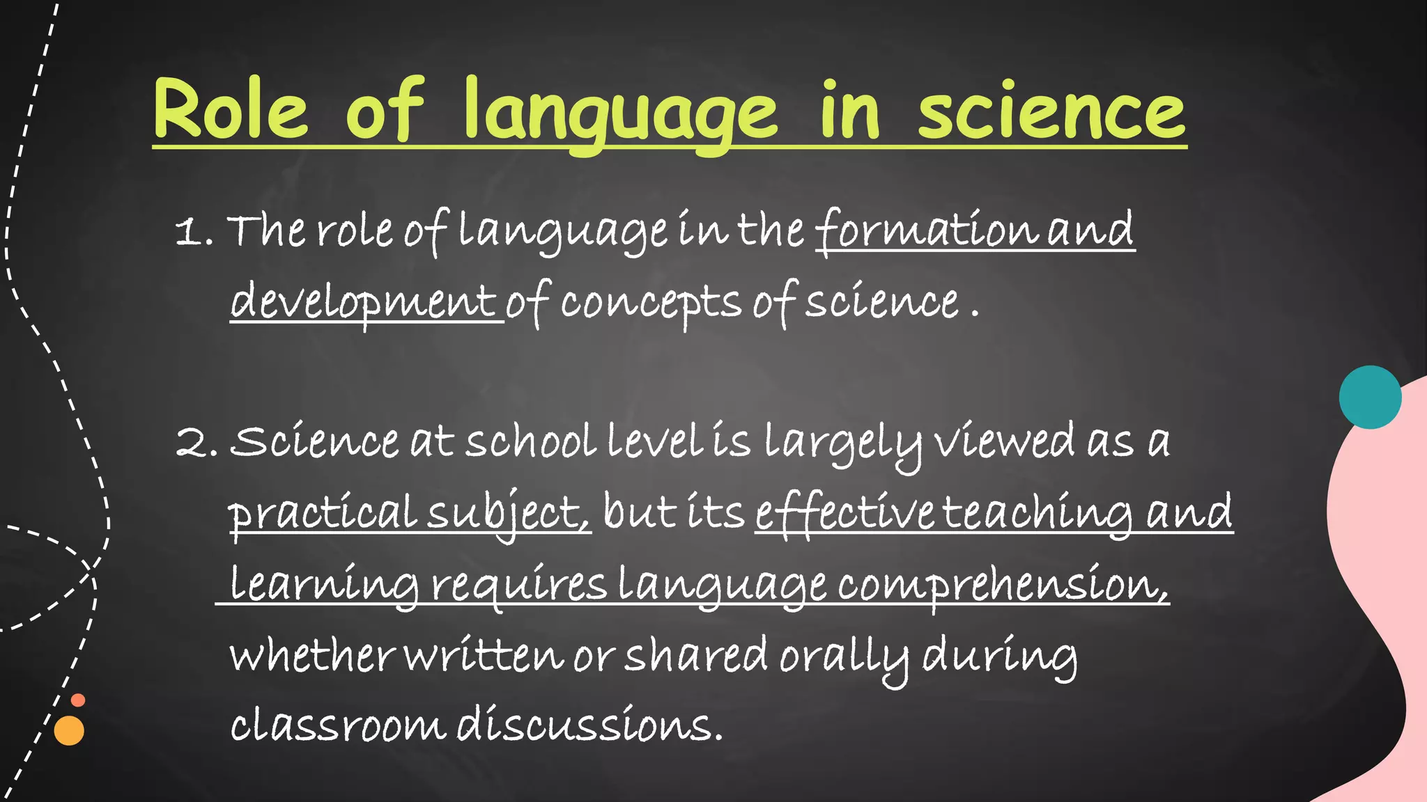 Role of language in science
1. The role of language in the formationand
development of concepts of science .
2. Science at school level is largely viewed as a
practical subject, but its effective teaching and
learning requires language comprehension,
whether written or shared orally during
classroom discussions.
 