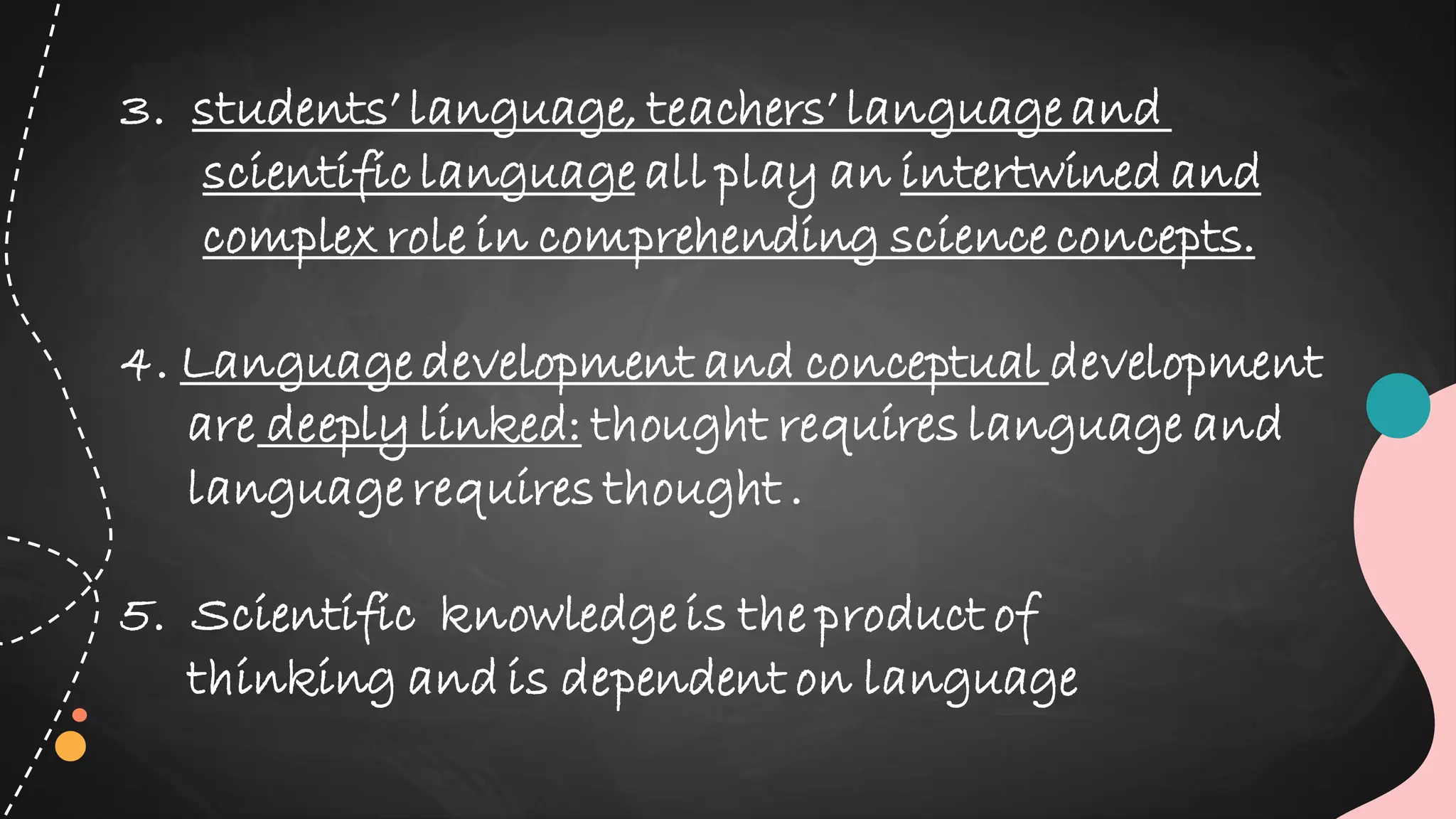 3. students’ language, teachers’ language and
scientific language all play an intertwined and
complex role in comprehending science concepts.
4. Language development and conceptual development
are deeply linked: thought requires language and
language requires thought .
5. Scientific knowledge is the product of
thinking and is dependent on language
 