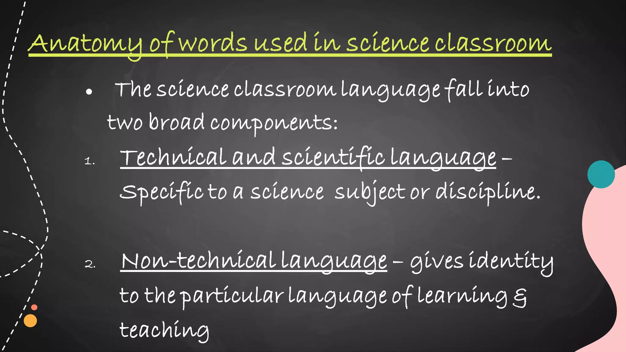 ● The science classroom language fall into
two broad components:
1. Technical and scientific language –
Specific to a science subject or discipline.
2. Non-technical language – gives identity
to the particular language of learning &
teaching
Anatomy of words used in science classroom
 