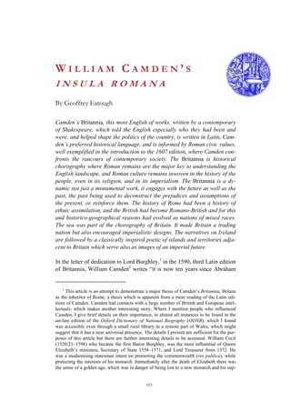 103
W I L L I A M C A M D E N ’ S
I N S U L A R O M A N A
By Geoffrey Eatough
Camden’s Britannia, this most English of works, written by a contemporary
of Shakespeare, which told the English especially who they had been and
were, and helped shape the politics of the country, is written in Latin, Cam-
den’s preferred historical language, and is informed by Roman civic values,
well exemplified in the introduction to the 1607 edition, where Camden con-
fronts the rancours of contemporary society. The Britannia is historical
chorography where Roman remains are the major key to understanding the
English landscape, and Roman culture remains inwoven in the history of the
people, even in its religion, and in its imperialism. The Britannia is a dy-
namic not just a monumental work, it engages with the future as well as the
past, the past being used to deconstruct the prejudices and assumptions of
the present, or reinforce them. The history of Rome had been a history of
ethnic assimilation, and the British had become Romano-British and for this
and historico-geographical reasons had evolved as nations of mixed races.
The sea was part of the chorography of Britain. It made Britain a trading
nation but also encouraged imperialistic designs. The narratives on Ireland
are followed by a classically inspired poetic of islands and territories adja-
cent to Britain which serve also as images of an imperial future.
In the letter of dedication to Lord Burghley,1
in the 1590, third Latin edition
of Britannia, William Camden2
writes “it is now ten years since Abraham
1
This article is an attempt to demonstrate a major thesis of Camden’s Britannia, Britain
as the inheritor of Rome, a thesis which is apparent from a mere reading of the Latin edi-
tions of Camden. Camden had contacts with a large number of British and European intel-
lectuals, which makes another interesting story. Where I mention people who influenced
Camden, I give brief details on their importance, in almost all instances to be found in the
on-line edition of the Oxford Dictionary of National Biography (ODNB), which I found
was accessible even through a small rural library in a remote part of Wales, which might
suggest that it has a near universal presence. The details I present are sufficient for the pur-
poses of this article but there are further interesting details to be accessed. William Cecil
(1520/21–1598) who became the first Baron Burghley, was the most influential of Queen
Elizabeth’s ministers, Secretary of State 1558–1571, and Lord Treasurer from 1572. He
was a modernising statesman intent on promoting the commonwealth (res publica), while
protecting the interests of his monarch. Immediately after the death of Elizabeth there was
the sense of a golden age, which was in danger of being lost to a new monarch and his sup-
 