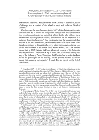 LATIN, LINGUISTIC IDENTITY AND NATIONALISM
Renæssanceforum 8 • 2012 • www.renaessanceforum.dk
Geoffrey Eatough: William Camden’s insula romana
112
and dramatic traditions. Ben Jonson that most Latinate of dramatists, author
of Sejanus, was a product of the school, a pupil and enduring friend of
Camden.37
Camden uses the same language in the 1607 edition but drops the mask,
confesses that he is indeed an antiquarian, though from the lowest bench
(qui ex infimo antiquariorum subsellio), which Smith, who pillages these
introductions for biographical colour, demonstrates in his adaptation is a
metaphor from the classroom.38
One can imagine that the less accomplished
boys sat at the back of the class, or more likely those of a lower social class.
Camden’s modesty in this edition however might be ironical, perhaps a con-
cealed barb directed at his fierce critic Ralph Brooke, the York Herald,
piqued that in 1597 Camden had been advanced, because of his Britannia,
into the position of Clarenceaux King of Arms, one of the three leading her-
alds of the College of Arms. This meant that Camden had to understand and
define the genealogies of the nobility, and be present on state occasions,
indeed help organise such events.39
It made him an expert on the British
constitution.
37
Herendeen 2007, 145–157 on the theatrical nature of Elizabethan education, a section
which is particularly inspiring. Herendeen’s William Camden: A Life in Context is a most
learned and informative book, and a large book on Camden. Many, like me, will find it a
revelation on the social context which produced Camden and the Britannia. Herendeen
discusses in detail the literary and historiographical nature of the Britannia. He does how-
ever point Camden in what might be called the vernacular direction, he does not quote the
Latin of the Britannia, and it seems to me that Camden is a brilliant Latinist, nor does Her-
endeen have space to wander among the particularities which contribute to the Britannia.
You may not gain a feel of the topographical nature of the Britannia from Herendeen. This
means of course that there is scope for others to tread or sail their own path through the
Britannia.
38
H second page of To the Reader, “For all this I may be censured unadvised, and scant
modest who being but of the lowest forme in the schoole of Antiquity, where I might well
have lurked in obscurity, have adventured as a scribler upon the stage in this learned age
amidst the diversities of relieshes both in wit and judgement”. Smith 1691 xiii, describes
how Camden’s reputation even in his younger days stood at such a high, that Barnabé Bris-
son, President of the Senate of Paris, on an important ambassadorial visit to London, turned
his back on the court and sought out Camden “umbratici viri et pulvere scholastico obsiti”.
39
On Camden’s role as herald, his relations with Brooke and the role of heralds in the
world of a new historiography see the extensive discussions in Herendeen 2007, 353–396,
410–428 and 445–487, one of the many strengths of Herendeen’s book. More immediately
accessible might be Herendeens’s succint contribution to the ODNB on Ralph Brooke
(c.1553–1625), whom he tells us was educated at the Merchant Taylors’ School, London,
where he would have been a younger contemporary of Edmund Spenser and William Harri-
son, then was apprenticed to the Painter-Stainers’ Company, where Camden’s father was an
active member. He was made herald in 1580, and York Herald in 1592. He was a conten-
tious man, though not without right on his side, and Camden in an appendix to his 1600
edition had to reply to Brooke’s criticism which had been published under the title of A
discoverie of certaine errours published in print in the much-commended Britannia, 1594.
 