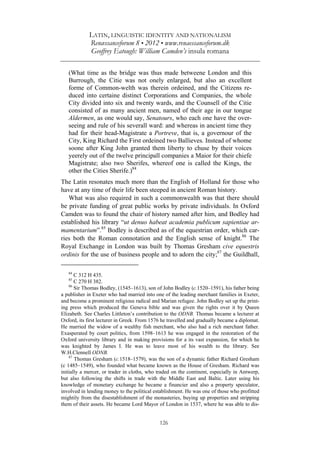 LATIN, LINGUISTIC IDENTITY AND NATIONALISM
Renæssanceforum 8 • 2012 • www.renaessanceforum.dk
Geoffrey Eatough: William Camden’s insula romana
126
(What time as the bridge was thus made betweene London and this
Burrough, the Citie was not onely enlarged, but also an excellent
forme of Common-welth was therein ordeined, and the Citizens re-
duced into certaine distinct Corporations and Companies, the whole
City divided into six and twenty wards, and the Counsell of the Citie
consisted of as many ancient men, named of their age in our tongue
Aldermen, as one would say, Senatours, who each one have the over-
seeing and rule of his severall ward: and whereas in ancient time they
had for their head-Magistrate a Portreve, that is, a governour of the
City, King Richard the First ordeined two Ballieves. Instead of whome
soone after King John granted them liberty to chuse by their voices
yeerely out of the twelve principall companies a Maior for their chiefe
Magistrate; also two Sherifes, whereof one is called the Kings, the
other the Cities Sherife.)84
The Latin resonates much more than the English of Holland for those who
have at any time of their life been steeped in ancient Roman history.
What was also required in such a commonwealth was that there should
be private funding of great public works by private individuals. In Oxford
Camden was to found the chair of history named after him, and Bodley had
established his library “ut denuo habeat academia publicum sapientiae ar-
mamentarium”.85
Bodley is described as of the equestrian order, which car-
ries both the Roman connotation and the English sense of knight.86
The
Royal Exchange in London was built by Thomas Gresham cive equestris
ordinis for the use of business people and to adorn the city;87
the Guildhall,
84
C 312 H 435.
85
C 270 H 382.
86
Sir Thomas Bodley, (1545–1613), son of John Bodley (c.1520–1591), his father being
a publisher in Exeter who had married into one of the leading merchant families in Exeter,
and become a prominent religious radical and Marian refugee. John Bodley set up the print-
ing press which produced the Geneva bible and was given the rights over it by Queen
Elizabeth. See Charles Littleton’s contribution to the ODNB. Thomas became a lecturer at
Oxford, its first lecturer in Greek. From 1576 he travelled and gradually became a diplomat.
He married the widow of a wealthy fish merchant, who also had a rich merchant father.
Exasperated by court politics, from 1598–1613 he was engaged in the restoration of the
Oxford university library and in making provisions for a its vast expansion, for which he
was knighted by James I. He was to leave most of his wealth to the library. See
W.H.Clennell ODNB.
87
Thomas Gresham (c.1518–1579), was the son of a dynamic father Richard Gresham
(c 1485–1549), who founded what became known as the House of Gresham. Richard was
initially a mercer, or trader in cloths, who traded on the continent, especially in Antwerp,
but also following the shifts in trade with the Middle East and Baltic. Later using his
knowledge of monetary exchange he became a financier and also a property speculator,
involved in lending money to the political establishment. He was one of those who profitted
mightily from the disestablishment of the monasteries, buying up properties and stripping
them of their assets. He became Lord Mayor of London in 1537, where he was able to dis-
 