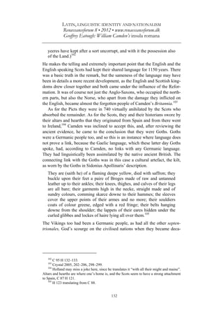 LATIN, LINGUISTIC IDENTITY AND NATIONALISM
Renæssanceforum 8 • 2012 • www.renaessanceforum.dk
Geoffrey Eatough: William Camden’s insula romana
132
yeeres have kept after a sort uncorrupt, and with it the possession also
of the Land.)102
He makes the telling and extremely important point that the English and the
English speaking Scots had kept their shared language for 1150 years. There
was a basic truth in the remark, but the sameness of the language may have
been in details a more recent development, as the English and Scottish king-
doms drew closer together and both came under the influence of the Refor-
mation. It was of course not just the Anglo-Saxons, who occupied the north-
ern parts, but also the Norse, who apart from the damage they inflicted on
the English, became almost the forgotten people of Camden’s Britannia.103
As for the Picts they were in 740 virtually anihilated by the Scots who
absorbed the remainder. As for the Scots, they and their historians swore by
their altars and hearths that they originated from Spain and from there went
to Ireland,104
Camden was inclined to accept this, and, after reviewing the
ancient evidence, he came to the conclusion that they were Goths. Goths
were a Germanic people too, and so this is an instance where language does
not prove a link, because the Gaelic language, which these latter day Goths
spoke, had, according to Camden, no links with any Germanic language.
They had linguistically been assimilated by the native ancient British. The
connecting link with the Goths was in this case a cultural artefact, the kilt,
as worn by the Goths in Sidonius Apollinaris’ description.
They are (saith he) of a flaming deepe yellow, died with saffron; they
buckle upon their feet a paire of Broges made of raw and untanned
leather up to their ankles; their knees, thighes, and calves of their legs
are all bare; their garments high in the necke, straight made and of
sundry colours, comming skarce downe to their hammes; the sleeves
cover the upper points of their armes and no more; their souldiers
coats of colour greene, edged with a red fringe; their belts hanging
downe from the shoulder; the lappets of their eares hidden under the
curled glibbes and lockes of haire lying all over them.105
The Vikings too had been a Germanic people, as had all the other septen-
trionales, God’s scourge on the civilised nations when they became deca-
102
C 95 H 132–133.
103
Crystal 2005, 202–206, 298–299.
104
Holland may miss a joke here, since he translates it “with all their might and maine”.
Altars and hearths are where one’s home is, and the Scots seem to have a strong attachment
to Spain, C 87 H 121.
105
H 123 translating from C 88.
 