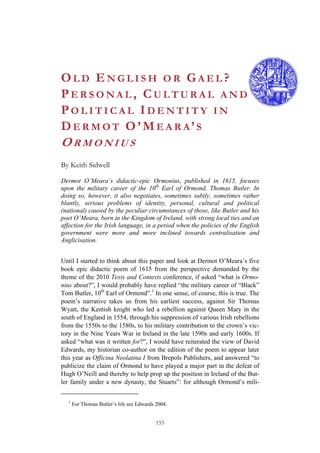 155
OL D EN G L I S H O R GA E L ?
PE R S O N A L , CU L T U R A L A N D
PO L I T I C A L ID E N T I T Y I N
DE R M O T O’ME A R A’S
OR M O N I U S
By Keith Sidwell
Dermot O’Meara’s didactic-epic Ormonius, published in 1615, focuses
upon the military career of the 10th
Earl of Ormond, Thomas Butler. In
doing so, however, it also negotiates, sometimes subtly, sometimes rather
bluntly, serious problems of identity, personal, cultural and political
(national) caused by the peculiar circumstances of those, like Butler and his
poet O’Meara, born in the Kingdom of Ireland, with strong local ties and an
affection for the Irish language, in a period when the policies of the English
government were more and more inclined towards centralisation and
Anglicisation.
Until I started to think about this paper and look at Dermot O’Meara’s five
book epic didactic poem of 1615 from the perspective demanded by the
theme of the 2010 Texts and Contexts conference, if asked “what is Ormo-
nius about?”, I would probably have replied “the military career of “Black”
Tom Butler, 10th
Earl of Ormond”.1
In one sense, of course, this is true. The
poem’s narrative takes us from his earliest success, against Sir Thomas
Wyatt, the Kentish knight who led a rebellion against Queen Mary in the
south of England in 1554, through his suppression of various Irish rebellions
from the 1550s to the 1580s, to his military contribution to the crown’s vic-
tory in the Nine Years War in Ireland in the late 1590s and early 1600s. If
asked “what was it written for?”, I would have reiterated the view of David
Edwards, my historian co-author on the edition of the poem to appear later
this year as Officina Neolatina I from Brepols Publishers, and answered “to
publicize the claim of Ormond to have played a major part in the defeat of
Hugh O’Neill and thereby to help prop up the position in Ireland of the But-
ler family under a new dynasty, the Stuarts”: for although Ormond’s mili-
1
For Thomas Butler’s life see Edwards 2004.
 