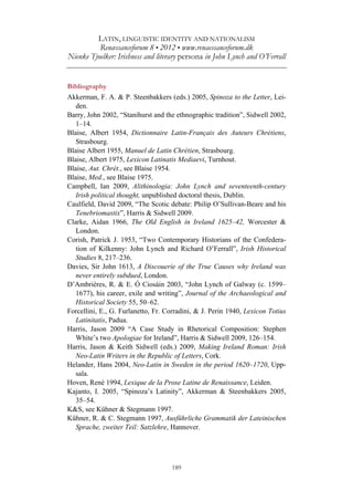 LATIN, LINGUISTIC IDENTITY AND NATIONALISM
Renæssanceforum 8 • 2012 • www.renaessanceforum.dk
Nienke Tjoelker: Irishness and literary persona in John Lynch and O’Ferrall
189
Bibliography
Akkerman, F. A. & P. Steenbakkers (eds.) 2005, Spinoza to the Letter, Lei-
den.
Barry, John 2002, “Stanihurst and the ethnographic tradition”, Sidwell 2002,
1–14.
Blaise, Albert 1954, Dictionnaire Latin-Français des Auteurs Chrétiens,
Strasbourg.
Blaise Albert 1955, Manuel de Latin Chrétien, Strasbourg.
Blaise, Albert 1975, Lexicon Latinatis Mediaevi, Turnhout.
Blaise, Aut. Chrét., see Blaise 1954.
Blaise, Med., see Blaise 1975.
Campbell, Ian 2009, Alithinologia: John Lynch and seventeenth-century
Irish political thought, unpublished doctoral thesis, Dublin.
Caulfield, David 2009, “The Scotic debate: Philip O’Sullivan-Beare and his
Tenebriomastix”, Harris & Sidwell 2009.
Clarke, Aidan 1966, The Old English in Ireland 1625–42, Worcester &
London.
Corish, Patrick J. 1953, “Two Contemporary Historians of the Confedera-
tion of Kilkenny: John Lynch and Richard O’Ferrall”, Irish Historical
Studies 8, 217–236.
Davies, Sir John 1613, A Discouerie of the True Causes why Ireland was
never entirely subdued, London.
D’Ambrières, R. & E. Ó Ciosáin 2003, “John Lynch of Galway (c. 1599–
1677), his career, exile and writing”, Journal of the Archaeological and
Historical Society 55, 50–62.
Forcellini, E., G. Furlanetto, Fr. Corradini, & J. Perin 1940, Lexicon Totius
Latinitatis, Padua.
Harris, Jason 2009 “A Case Study in Rhetorical Composition: Stephen
White’s two Apologiae for Ireland”, Harris & Sidwell 2009, 126–154.
Harris, Jason & Keith Sidwell (eds.) 2009, Making Ireland Roman: Irish
Neo-Latin Writers in the Republic of Letters, Cork.
Helander, Hans 2004, Neo-Latin in Sweden in the period 1620–1720, Upp-
sala.
Hoven, René 1994, Lexique de la Prose Latine de Renaissance, Leiden.
Kajanto, I. 2005, “Spinoza’s Latinity”, Akkerman & Steenbakkers 2005,
35–54.
K&S, see Kühner & Stegmann 1997.
Kühner, R. & C. Stegmann 1997, Ausführliche Grammatik der Lateinischen
Sprache, zweiter Teil: Satzlehre, Hannover.
 