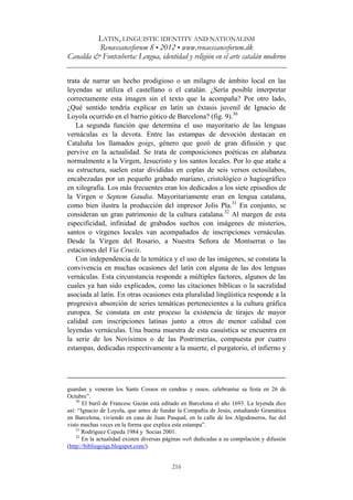 LATIN, LINGUISTIC IDENTITY AND NATIONALISM
Renæssanceforum 8 • 2012 • www.renaessanceforum.dk
Canalda & Fontcuberta: Lengua, identidad y religión en el arte catalán moderno
216
trata de narrar un hecho prodigioso o un milagro de ámbito local en las
leyendas se utiliza el castellano o el catalán. ¿Sería posible interpretar
correctamente esta imagen sin el texto que la acompaña? Por otro lado,
¿Qué sentido tendría explicar en latín un éxtasis juvenil de Ignacio de
Loyola ocurrido en el barrio gótico de Barcelona? (fig. 9).30
La segunda función que determina el uso mayoritario de las lenguas
vernáculas es la devota. Entre las estampas de devoción destacan en
Cataluña los llamados goigs, género que gozó de gran difusión y que
pervive en la actualidad. Se trata de composiciones poéticas en alabanza
normalmente a la Virgen, Jesucristo y los santos locales. Por lo que atañe a
su estructura, suelen estar divididas en coplas de seis versos octosílabos,
encabezadas por un pequeño grabado mariano, cristológico o hagiográfico
en xilografía. Los más frecuentes eran los dedicados a los siete episodios de
la Virgen o Septem Gaudia. Mayoritariamente eran en lengua catalana,
como bien ilustra la producción del impresor Jolis Pla.31
En conjunto, se
consideran un gran patrimonio de la cultura catalana.32
Al margen de esta
especificidad, infinidad de grabados sueltos con imágenes de misterios,
santos o vírgenes locales van acompañados de inscripciones vernáculas.
Desde la Virgen del Rosario, a Nuestra Señora de Montserrat o las
estaciones del Via Crucis.
Con independencia de la temática y el uso de las imágenes, se constata la
convivencia en muchas ocasiones del latín con alguna de las dos lenguas
vernáculas. Esta circunstancia responde a múltiples factores, algunos de las
cuales ya han sido explicados, como las citaciones bíblicas o la sacralidad
asociada al latín. En otras ocasiones esta pluralidad lingüística responde a la
progresiva absorción de series temáticas pertenecientes a la cultura gráfica
europea. Se constata en este proceso la existencia de tirajes de mayor
calidad con inscripciones latinas junto a otros de menor calidad con
leyendas vernáculas. Una buena muestra de esta casuística se encuentra en
la serie de los Novísimos o de las Postrimerías, compuesta por cuatro
estampas, dedicadas respectivamente a la muerte, el purgatorio, el infierno y
guardan y veneran los Sants Cossos en cendras y ossos, celebrantse sa festa en 26 de
Octubre”.
30
El buril de Francesc Gazán está editado en Barcelona el año 1693. La leyenda dice
así: “Ignacio de Loyola, que antes de fundar la Compañía de Jesús, estudiando Gramática
en Barcelona, viviendo en casa de Juan Pasqual, en la calle de los Algodoneros, fue del
visto muchas veces en la forma que explica esta estampa”.
31
Rodríguez Cepeda 1984 y Socias 2001.
32
En la actualidad existen diversas páginas web dedicadas a su compilación y difusión
(http://bibliogoigs.blogspot.com/).
 