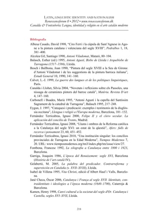LATIN, LINGUISTIC IDENTITY AND NATIONALISM
Renæssanceforum 8 • 2012 • www.renaessanceforum.dk
Canalda & Fontcuberta: Lengua, identidad y religión en el arte catalán moderno
218
Bibliografia
Albesa Casado, David 1998, “Ciro Ferri i la cúpula de Sant’Agnese in Ago-
ne a la pintura catalana i valenciana del segle XVIII”, Pedralbes 1, 18,
381–400.
Alcolea Gil, Santiago 1990, Antoni Viladomat, Mataró, 80–104.
Balasch, Esther (ed.) 1995, Antoni Agustí, Bisbe de Lleida i Arquebisbe de
Tarragona (1517–1586), Lleida.
Bosch i Ballbona, Joan 1990, “Pintura del segle XVIII a la Seu de Girona:
d’Antoni Viladomat i de les suggestions de la pintura barroca italiana”,
Estudi General 10, 1990, 141–160.
Calvet, L.-J. 1999, La guerre des langues et de les politiques linguistiques,
París.
Canalda i Llobet, Sílvia 2004, “Novetats i reflexions sobre els Passoles, una
nissaga de ceramistes pintors del barroc català”, Matèria. Revista D’art
4, 147–160.
Carbonell i Buades, Marià 1995, “Antoni Agustí i la capella del Santíssim
Sagrament de la catedral de Tarragona”, Balasch 1995, 217–248.
Eygun, J. 1997, “Catequesi i predicació: exemples i testimonis de la disglòs-
sia occitana”, Llengua i religió a l'Europa moderna, Barcelona, 101–132.
Fernández Terricabras, Ignasi 2000, Felipe II y el clero secular. La
aplicación del concilio de Trento, Madrid.
Fernández Terricabras, Ignasi 2008, “Llums i ombres de la Reforma catòlica
a la Catalunya del segle XVI: un estat de la qüestió”, Afers: fulls de
recerca i pensament 23, 60, 431–452.
Fernández Terricabras, Ignasi 2010, “Una institución singular: los concilios
provinciales de Tarragona en la Edad Moderna”, Tiempos Modernos 7,
20. URL: www.tiemposmodernos.org/tm3/index.php/tm/issue/view/27.
Fontbona, Francesc 1992, La xilografia a Catalunya entre 1800 i 1923,
Barcelona.
Garriga, Joaquim 1986, L’època del Renaixement: segle XVI, Barcelona
(Història de l’art català IV).
Gelabertó, M. 2005, La palabra del predicador. Contrarreforma y
superstición en Cataluña (s. XVII–XVIII), Lleida.
Isabel de Villena 1995, Vita Christi, edició d’Albert Hauf i Valls, Barcelo-
na.
Jané Checa, Òscar 2006, Catalunya i França al segle XVII. Identitats, con-
traidentitats i ideologies a l’època moderna (1640–1700), Catarroja &
Barcelona.
Kamen, Henry 1998, Canvi cultural a la societat del segle d'Or. Catalunya i
Castella, segles XVI–XVII, Lleida.
 