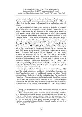 LATIN, LINGUISTIC IDENTITY AND NATIONALISM
Renæssanceforum 8 • 2012 • www.renaessanceforum.dk
Andrew Laird: Patriotism and the rise of Latin in 18th
-century New Spain
234
addition to their studies in philosophy and theology, the Jesuits inspired by
Campoy were also addressing Mexican themes in texts, which would appear
to have been aimed at secular readers or students as well as their Jesuit col-
leagues.
As a result of Charles III’s reformist legislation, which led to the expul-
sion of the Jesuits from all Spanish territories in 1767, Campoy and his col-
leagues were among the 700 members of the Society exiled from New
Spain, most of whom settled in the Papal States of Italy.10
Had it not been
for this migration, their writings might never have been published to reach
European readers.11
Their literary achievements were significant: Alegre’s
Latin verse translation of the Iliad, his Alexandrias, an original Alexander
epic with an apologetic essay (Bologna 1776), De la Fuente’s epic on the
Virgin Mary of Guadalupe, Guadalupana Imago (Faenza, 1773), Landívar’s
Rusticatio Mexicana (Modena 1781, Bologna 1782), and Abad’s theological
epic in forty-three books, De Deo Deoque Homine Heroica Carmina (Ce-
sena, 1780, with several reprintings). Major prose works produced included
Abad’s Dissertatio ludicro-seria (1778), Maneiro’s De vitis aliquot
mexicanorum (Bologna 1791-1792), and Guevara y Basoazábal’s
progressive philosophy text book Institutiones philosophicae ad usum
mexicanae iuventutis (Rome, 1796). Alegre’s study of political ethics on
theological principles, Institutiones Theologicae Libri 7 (Venice, 1789-
1791) was published posthumously in 1797 and Andrés de Cavo wrote a
lengthy “civil and political history of Mexico” in Latin prose – though only
his Spanish version was published.12
This energetic production of these works in Latin was certainly not be-
cause the exiled authors were unable to write in Italian. Clavigero, who
himself translated his history of pre-Hispanic Mexico into Italian, Historia
antica di Messico (Bologna, 1780), also produced a Breve Ragguaglio della
Prodigiosa e Rinomata Immagine della Madonna de Guadalupe (Cesena,
1782), a collection of sources on the apparition of the Virgin Mary of Gua-
dalupe in Mexico, while the South American Juan Ignacio Molina published
his Saggio sulla storia naturale del Chili (Bologna, 1782). Pedro Marquéz
10
Batllori 1966 is the standard study of the Spanish American Jesuits in Italy; see fur-
ther Guasti 2006.
11
Abad’s Dissertatio, De la Fuente’s Imago, and Guevara y Basoazábal’s Institutiones
are not in the bibliography of works published by Spanish American Jesuits in Italy in Deck
1976, 96–99, but further vernacular items are listed. See also Aymerich 1784, a
contemporaneous Bibliotheca of work by exiled Jesuits. Burrus 1959, Guzmán 1964, Rev-
elli 1926, Torre Villar 1980 list further sources in European collections: Todá y Güell is a
five volume bibliography (in Catalan) of works by Spaniards printed in Italy from the in-
troduction of printing until 1900.
12
Cavo 1836.
 