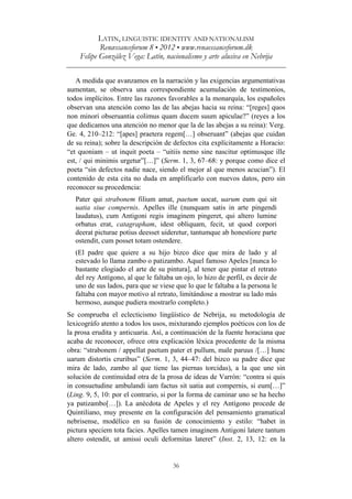 LATIN, LINGUISTIC IDENTITY AND NATIONALISM
Renæssanceforum 8 • 2012 • www.renaessanceforum.dk
Felipe González Vega: Latín, nacionalismo y arte alusiva en Nebrija
36
A medida que avanzamos en la narración y las exigencias argumentativas
aumentan, se observa una correspondiente acumulación de testimonios,
todos implícitos. Entre las razones favorables a la monarquía, los españoles
observan una atención como las de las abejas hacia su reina: “[reges] quos
non minori obseruantia colimus quam ducem suum apiculae?” (reyes a los
que dedicamos una atención no menor que la de las abejas a su reina): Verg.
Ge. 4, 210–212: “[apes] praetera regem[…] obseruant” (abejas que cuidan
de su reina); sobre la descripción de defectos cita explícitamente a Horacio:
“et quoniam – ut inquit poeta – “uitiis nemo sine nascitur optimusque ille
est, / qui minimis urgetur”[…]” (Serm. 1, 3, 67–68: y porque como dice el
poeta “sin defectos nadie nace, siendo el mejor al que menos acucian”). El
contenido de esta cita no duda en amplificarlo con nuevos datos, pero sin
reconocer su procedencia:
Pater qui strabonem filium amat, paetum uocat, uarum eum qui sit
uatia siue compernis. Apelles ille (nunquam satis in arte pingendi
laudatus), cum Antigoni regis imaginem pingeret, qui altero lumine
orbatus erat, catagrapham, idest obliquam, fecit, ut quod corpori
deerat picturae potius deesset uideretur, tantumque ab honestiore parte
ostendit, cum posset totam ostendere.
(El padre que quiere a su hijo bizco dice que mira de lado y al
estevado lo llama zambo o patizambo. Aquel famoso Apeles [nunca lo
bastante elogiado el arte de su pintura], al tener que pintar el retrato
del rey Antígono, al que le faltaba un ojo, lo hizo de perfil, es decir de
uno de sus lados, para que se viese que lo que le faltaba a la persona le
faltaba con mayor motivo al retrato, limitándose a mostrar su lado más
hermoso, aunque pudiera mostrarlo completo.)
Se comprueba el eclecticismo lingüístico de Nebrija, su metodología de
lexicográfo atento a todos los usos, mixturando ejemplos poéticos con los de
la prosa erudita y anticuaria. Así, a continuación de la fuente horaciana que
acaba de reconocer, ofrece otra explicación léxica procedente de la misma
obra: “strabonem / appellat paetum pater et pullum, male paruus /[…] hunc
uarum distortis cruribus” (Serm. 1, 3, 44–47: del bizco su padre dice que
mira de lado, zambo al que tiene las piernas torcidas), a la que une sin
solución de continuidad otra de la prosa de ideas de Varrón: “contra si quis
in consuetudine ambulandi iam factus sit uatia aut compernis, si eum[…]”
(Ling. 9, 5, 10: por el contrario, si por la forma de caminar uno se ha hecho
ya patizambo[…]). La anécdota de Apeles y el rey Antígono procede de
Quintiliano, muy presente en la configuración del pensamiento gramatical
nebrisense, modélico en su fusión de conocimiento y estilo: “habet in
pictura speciem tota facies. Apelles tamen imaginem Antigoni latere tantum
altero ostendit, ut amissi oculi deformitas lateret” (Inst. 2, 13, 12: en la
 
