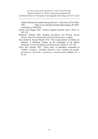 LATIN, LINGUISTIC IDENTITY AND NATIONALISM
Renæssanceforum 8 • 2012 • www.renaessanceforum.dk
Carbonell, Gimeno & González: Falsi epigrafici nella Spagna del XVI secolo
69
Angelo Poliziano bis Johann Georg Graevius”, IASLonline [29.04.2008].
URL: <http://www.iaslonline.de/index.php?vorgang_id=2889>
[controllata il 3/09/2010].
Serrano, José Miguel 1981, “Colonia Augusta Gemella Tucci”, Habis 12,
203–222.
Stenhouse, William 2005, Reading Inscriptions and Writing Ancient
History. Historical Scholarship in the Late Renaissance, London.
Tate, Robert & Anscari Mundó 1975, “The Compendiolum of Alfonso de
Palencia: A Humanist Treatise on the Geography of the Iberian
Peninsula”, Journal of Medieval and Renaissance Studies 5, 253–278.
Viola, José Enrique 1997, “Turris Julia: la legendaria romanidad de
Trujillo”, Congreso “Ciudades históricas vivas, ciudades del pasado:
pervivencia y desarrollo”: ponencias y comunicaciones, Mérida, vol. 1,
93–95.
 