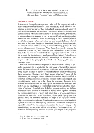 LATIN, LINGUISTIC IDENTITY AND NATIONALISM
Renæssanceforum 8 • 2012 • www.renaessanceforum.dk
Marianne Pade: Humanist Latin and Italian identity
3
Theories of identity
In this article I am going to argue that Latin, both the language of ancient
Rome and contemporary humanist Latin, was seen by Italian writers as con-
stituting an important part of their cultural and local, or national, identity. I
hope to be able to show that humanist Latin culture was used to constitute a
cultural identity which not only comprised a certain cultural, transnational
or common European stratum. In Italy it was specifically used to strengthen
and further the inhabitant’s sense of belonging or their loyalty towards a
specific locality, very often a city state, but also towards Italy as a whole. I
also want to show that the process was closely bound to a linguistic project,
the renewal, revival or reconquering of classical Latinity, perhaps the core
project of renaissance Humanism. When Petrarch repeatedly stressed the
connection between Italy as a place and true Latin culture, it was because
Italy had a pre-eminent claim to the Latin language which was “the root of
our arts and the foundation of every branch of knowledge”. And to him, as
we saw in the quote from the Invectiva, it is through the mastery of Latin,
acquired only in the geographic homeland of the language, that one be-
comes an italus.
I am well aware that the development of national cultural identity is gen-
erally maintained to be related to the emergence of the modern national
states during the eighteenth century and that it may seem anachronistic to
apply modern theories of identity to Italian fourteenth- and fifteenth-century
Latin humanism. However, as I have argued elsewhere,3
many of the
mechanisms, or strategies, which modern theoreticians have identified as
important for the constitution of national cultural identity in nineteenth- and
twentieth-century states, are in fact found in renaissance humanist texts.
Modern theories stress that the way a given nation chooses to tell its own
history and the way the past is valorised are important aspects of the consti-
tution of national cultural identity. In Italian humanist writings we find that
a common set of histories or scenarios is created which together constitute
the common experiences of a city state or of Italy as a whole, experiences
that relate the individual citizen to the history of the specific geographical or
political entity. An important element is the origin of the city or the country,
wherefore myths concerning the founding of the nation are regularly related,
myths which sanction contemporary norms and values with the dignity of
age and tradition.4
We also encounter the notion that those belonging to the
city or country pertain to an original people/ race. This concept is very ef-
fective in creating identity, because only when you are part of the people do
3
Cp. Pade 2005. See also Jensen 2004, 117.
4
Cp. Hall 1993, 293 and Renan 1990.
 