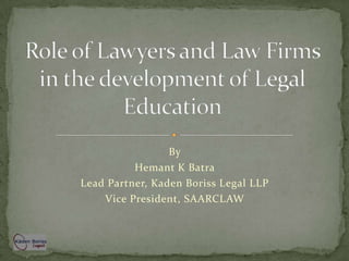 Role of Lawyers and Law Firms in the development of Legal Education By Hemant K Batra Lead Partner, Kaden Boriss Legal LLP Vice President, SAARCLAW 