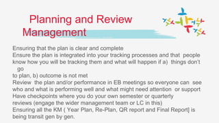 Planning and Review
Management
Ensuring that the plan is clear and complete
Ensure the plan is integrated into your tracking processes and that people
know how you will be tracking them and what will happen if a) things don’t
go
to plan, b) outcome is not met
Review the plan and/or performance in EB meetings so everyone can see
who and what is performing well and what might need attention or support
Have checkpoints where you do your own semester or quarterly
reviews (engage the wider management team or LC in this)
Ensuring all the KM ( Year Plan, Re-Plan, QR report and Final Report] is
being transit gen by gen.
 