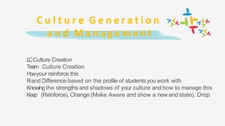 C u l t u r e G e n e r a t i o n
a n d M a n a g e m e n t
LCCulture Creation
Team Culture Creation
Howyour reinforce this
Fitand Difference based on the profile of students you work with
Knowing the strengths and shadows of your culture and how to manage this
Keep (Reinforce), Change (Make Aware and show a new end state), Drop
 