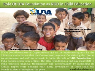 NGOs (Non-Governmental Organizations) act as the implementing arm for the
initiatives and schemes that the Government proposes. Considering the diverse
socio-economic and cultural scenario in India, the role of LDA Foundation in
India becomes even more critical. The LDA Foundation, a mid-day meal NGO in
India practices financial transparency and accountability by publishing its
Annual Report every financial year. Early development of these skills will
benefit students throughout the years . www.ldafoundation.org
 
