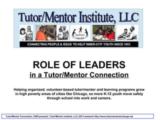 ROLE OF LEADERS
in a Tutor/Mentor Connection
Helping organized, volunteer-based tutor/mentor and learning programs grow
in high poverty areas of cities like Chicago, so more K-12 youth move safely
through school into work and careers.
Tutor/Mentor Connection (1993-present); Tutor/Mentor Institute, LLC (2011-present) http://www.tutormentorexchange.net
 