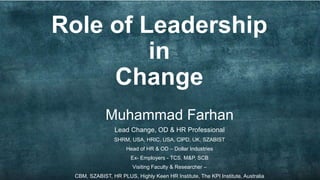 Role of Leadership
in
Change
Muhammad Farhan
Lead Change, OD & HR Professional
SHRM, USA, HRIC, USA, CIPD, UK, SZABIST
Head of HR & OD – Dollar Industries
Ex- Employers - TCS, M&P, SCB
Visiting Faculty & Researcher –
CBM, SZABIST, HR PLUS, Highly Keen HR Institute, The KPI Institute, Australia
 