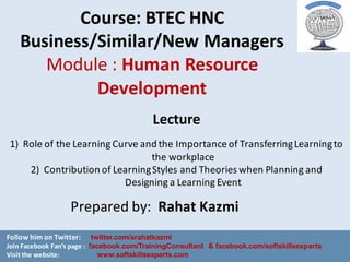 Course:	BTEC	HNC	
Business/Similar/New	Managers	
Module	:	Human	Resource	
Development
Prepared	by:		Rahat	Kazmi
Lecture
1) Role	of	the	Learning	Curve	and	the	Importance	of	Transferring	Learning	to	
the	workplace
2) Contribution	of	Learning	Styles	and	Theories	when	Planning	and	
Designing	a	Learning	Event
Follow	him	on	Twitter:						twitter.com/srahatkazmi
Join	Facebook	Fan’s	page	: facebook.com/TrainingConsultant & facebook.com/softskillsexperts
Visit	the	website: www.softskillsexperts.com
 