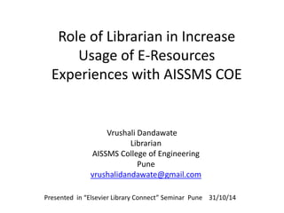 Role of Librarian in Increase 
Usage of E-Resources 
Experiences with AISSMS COE 
Vrushali Dandawate 
Librarian 
AISSMS College of Engineering 
Pune 
vrushalidandawate@gmail.com 
Presented in “Elsevier Library Connect” Seminar Pune 31/10/14 
 