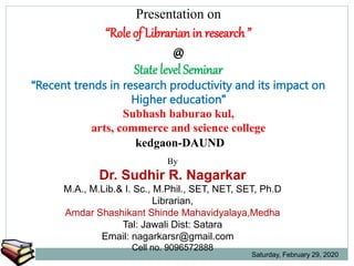 Presentation on
“Role of Librarian in research ”
@
State level Seminar
“Recent trends in research productivity and its impact on
Higher education”
Subhash baburao kul,
arts, commerce and science college
kedgaon-DAUND
By
Dr. Sudhir R. Nagarkar
M.A., M.Lib.& I. Sc., M.Phil., SET, NET, SET, Ph.D
Librarian,
Amdar Shashikant Shinde Mahavidyalaya,Medha
Tal: Jawali Dist: Satara
Email: nagarkarsr@gmail.com
Cell no. 9096572888
Saturday, February 29, 2020
 