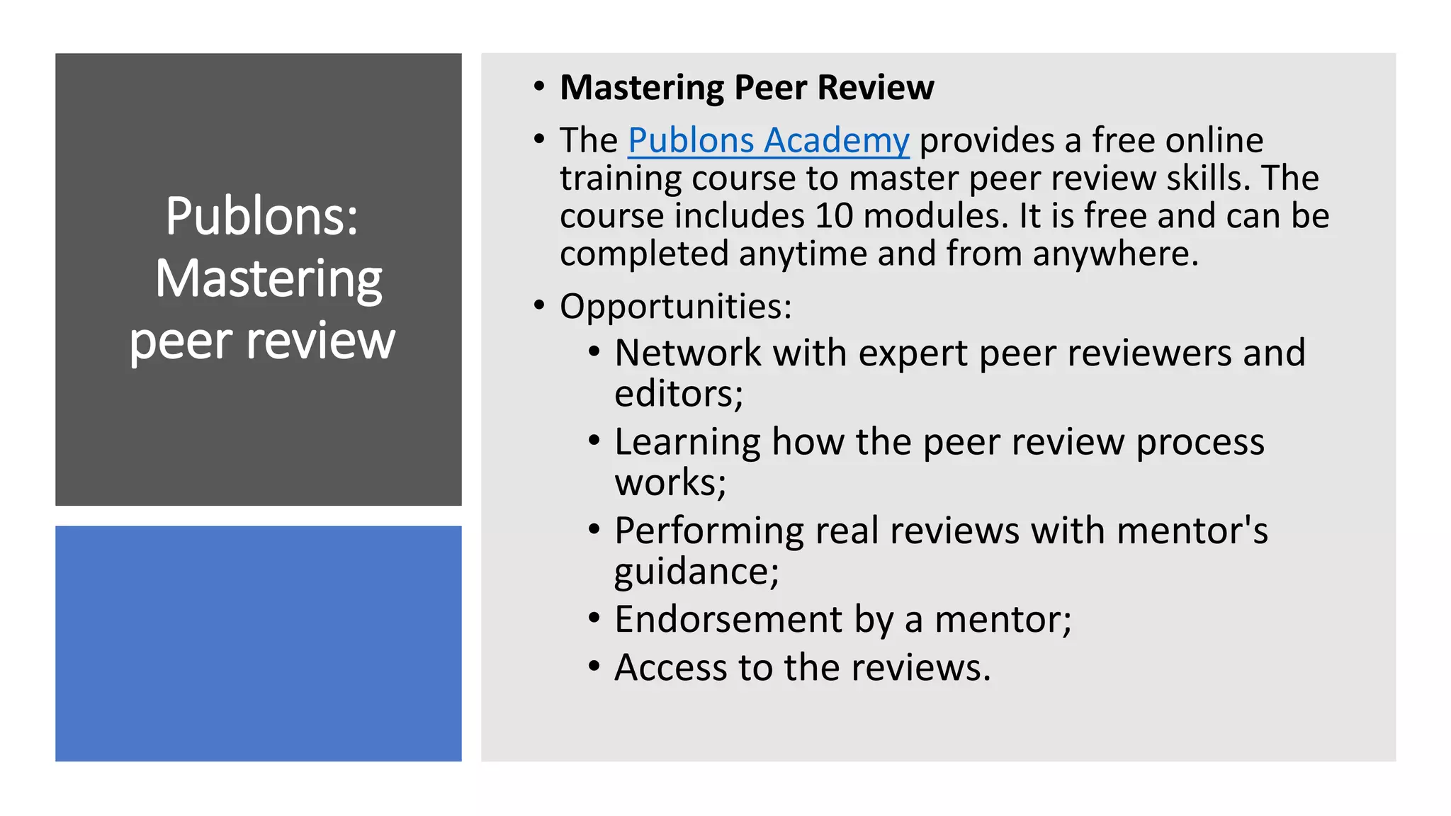 Publons:
Mastering
peer review
• Mastering Peer Review
• The Publons Academy provides a free online
training course to master peer review skills. The
course includes 10 modules. It is free and can be
completed anytime and from anywhere.
• Opportunities:
• Network with expert peer reviewers and
editors;
• Learning how the peer review process
works;
• Performing real reviews with mentor's
guidance;
• Endorsement by a mentor;
• Access to the reviews.
 