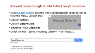 • Go to Google Scholar click the three horizontal bars in the corner to
view the menu. Click on that.
• Click on settings
• Click on Library Links
• Search for Your University
• Check the box " Zayed University Library – “Full-Text@ZU”
How can I connect Google Scholar to the library's resources?
 