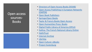 Open access
sources-
Books
• Directory of Open Access Books (DOAB)
• Open Access Publishing in European Networks
(OAPEN)
• Open Book Publishers
• SpringerOpen Books
• Taylor & Francis Books Open Access
• Open Humanities Press: Books
• Digital Public Library of America (DPLA)
• Gallica: The French National Library Online
• HathiTrust
• Internet Archive
• LibriVox
• Open Culture: eBooks
• Project Gutenburg
 