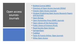 Open access
sources-
Journals
• BioMed Central (BMC)
• Directory of Open Access Journals (DOAJ)
• Elsevier Open Access Journals
• Hindawi (Publishing Open Access Research Papers
and Journals)
• Open Biology
• Open Humanities Press (OHP): Journals
• Open Library of the Humanities
• Public Library of Science (PLoS)
• Royal Society Open Science
• SpringerOpen
• PubMed
• Taylor & Francis Online: Open journals
• Wiley Open Access
 