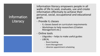 Information
Literacy
Information literacy empowers people in all
walks of life to seek, evaluate, use and create
information effectively to achieve their
personal, social, occupational and educational
goals.
- Provide IL classes
- IL classes based on curriculum requirements
- Workshops to help researchers (Citation
Management etc.)
- Online tools
- Libguides – helps to make useful guides
- LIBCAL
- Room booking
- Event Management
- Librarian appointment scheduling
 