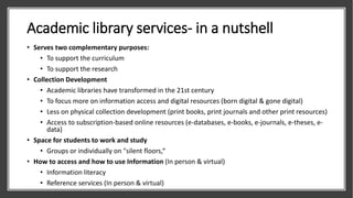 Academic library services- in a nutshell
• Serves two complementary purposes:
• To support the curriculum
• To support the research
• Collection Development
• Academic libraries have transformed in the 21st century
• To focus more on information access and digital resources (born digital & gone digital)
• Less on physical collection development (print books, print journals and other print resources)
• Access to subscription-based online resources (e-databases, e-books, e-journals, e-theses, e-
data)
• Space for students to work and study
• Groups or individually on "silent floors,“
• How to access and how to use Information (In person & virtual)
• Information literacy
• Reference services (In person & virtual)
 