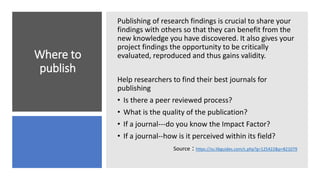 Where to
publish
Publishing of research findings is crucial to share your
findings with others so that they can benefit from the
new knowledge you have discovered. It also gives your
project findings the opportunity to be critically
evaluated, reproduced and thus gains validity.
Help researchers to find their best journals for
publishing
• Is there a peer reviewed process?
• What is the quality of the publication?
• If a journal---do you know the Impact Factor?
• If a journal--how is it perceived within its field?
Source : https://zu.libguides.com/c.php?g=125422&p=821079
 