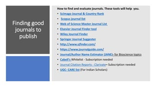Finding good
journals to
publish
How to find and evaluate journals. These tools will help you.
• Scimago Journal & Country Rank
• Scopus journal list
• Web of Science Master Journal List
• Elsevier Journal Finder tool
• Wiley Journal Finder
• Springer Journal Suggester
• http://www.sjfinder.com/
• https://www.journalguide.com/
• Journal/Author Name Estimator (JANE)- for Bioscience topics
• Cabell's Whitelist - Subscription needed
• Journal Citation Reports - Clarivate– Subscription needed
• UGC- CARE list (For Indian Scholars)
 