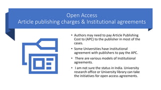 Open Access
Article publishing charges & Institutional agreements
• Authors may need to pay Article Publishing
Cost to (APC) to the publisher in most of the
cases.
• Some Universities have institutional
agreement with publishers to pay the APC.
• There are various models of Institutional
agreements.
• I am not sure the status in India. University
research office or University library can take
the initiatives for open access agreements.
 