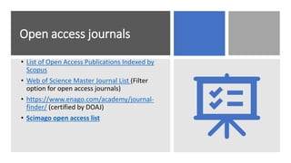 Open access journals
• List of Open Access Publications Indexed by
Scopus
• Web of Science Master Journal List (Filter
option for open access journals)
• https://www.enago.com/academy/journal-
finder/ (certified by DOAJ)
• Scimago open access list
 